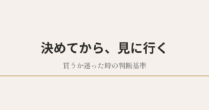 決めてから、見に行く|買うか迷った時の判断基準